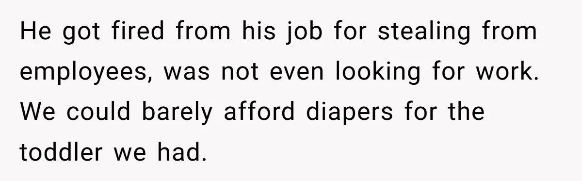 He got fired from his job for stealing from employees, was not even looking for work. We could barely afford diapers for the toddler we had.