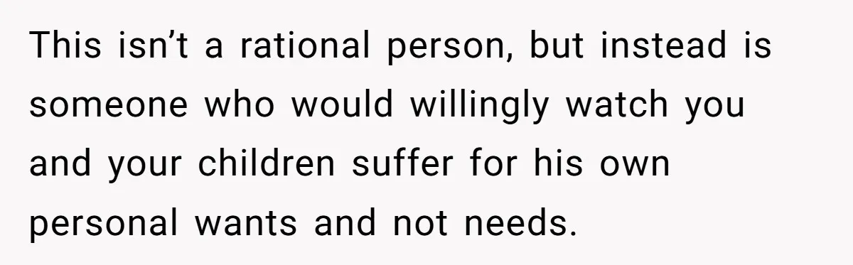 This isn’t a rational person, but instead is someone who would willingly watch you and your children suffer for his own personal wants and not needs.