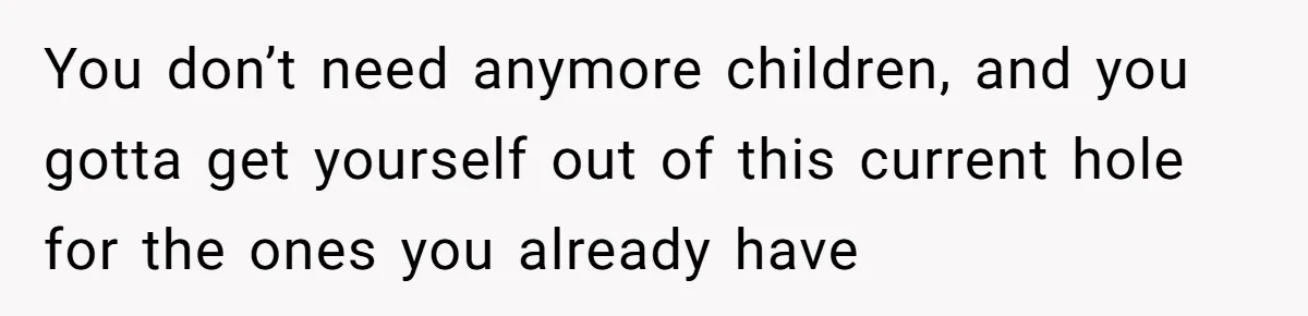 You don’t need anymore children, and you gotta get yourself out of this current hole for the ones you already have