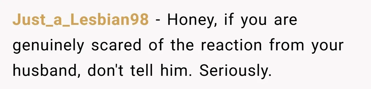 Just_a_Lesbian98 − Honey, if you are genuinely scared of the reaction from your husband, don't tell him. Seriously.