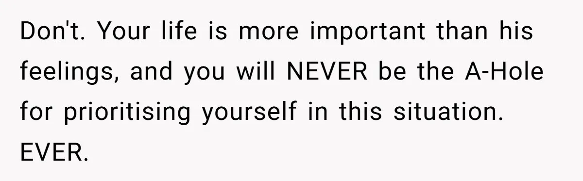 Don't. Your life is more important than his feelings, and you will NEVER be the A-Hole for prioritising yourself in this situation. EVER.