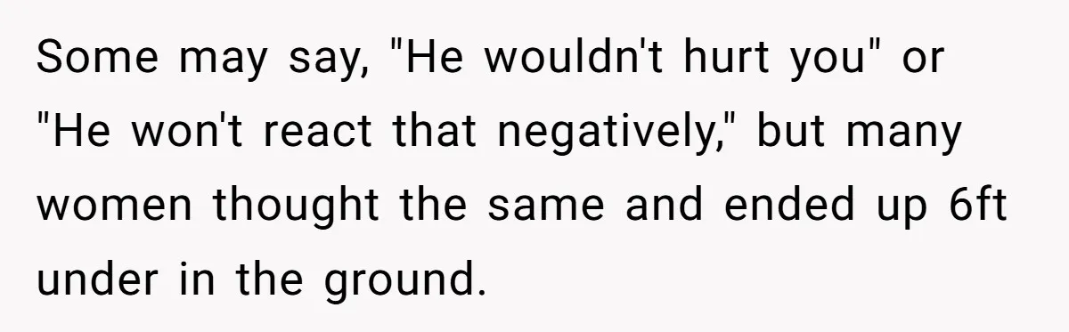 Some may say, "He wouldn't hurt you" or "He won't react that negatively," but many women thought the same and ended up 6ft under in the ground.