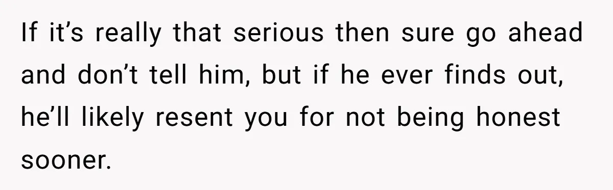 If it’s really that serious then sure go ahead and don’t tell him, but if he ever finds out, he’ll likely resent you for not being honest sooner.