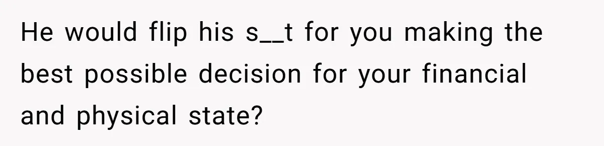 He would flip his s__t for you making the best possible decision for your financial and physical state?