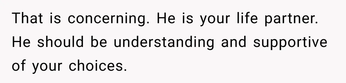 That is concerning. He is your life partner. He should be understanding and supportive of your choices.