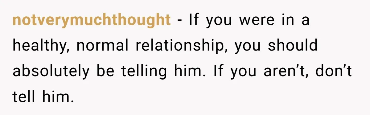 notverymuchthought − If you were in a healthy, normal relationship, you should absolutely be telling him. If you aren’t, don’t tell him.