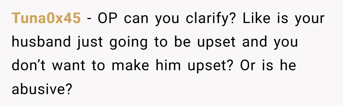 Tuna0x45 − OP can you clarify? Like is your husband just going to be upset and you don’t want to make him upset? Or is he abusive?