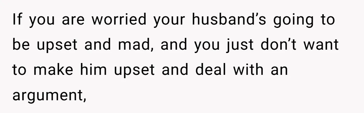 If you are worried your husband’s going to be upset and mad, and you just don’t want to make him upset and deal with an argument,