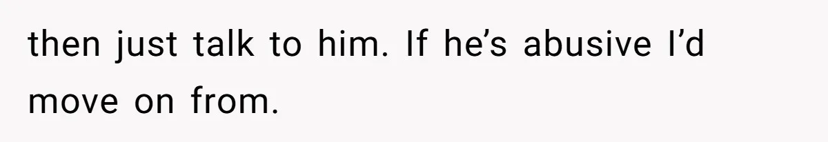 then just talk to him. If he’s abusive I’d move on from.