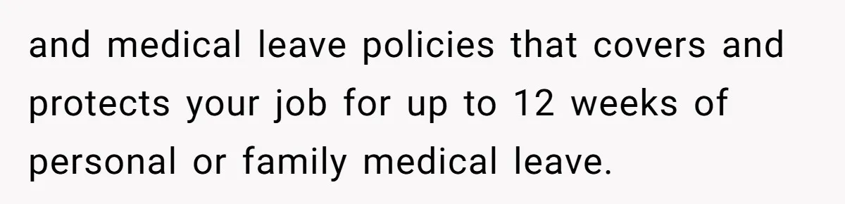 and medical leave policies that covers and protects your job for up to 12 weeks of personal or family medical leave.