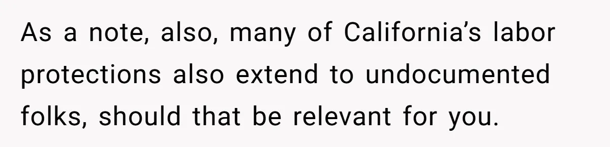 As a note, also, many of California’s labor protections also extend to undocumented folks, should that be relevant for you.