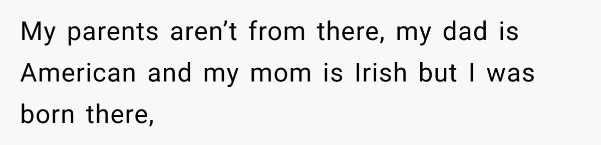 My parents aren’t from there, my dad is American and my mom is Irish but I was born there,