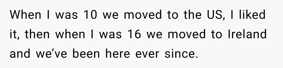 When I was 10 we moved to the US, I liked it, then when I was 16 we moved to Ireland and we’ve been here ever since.