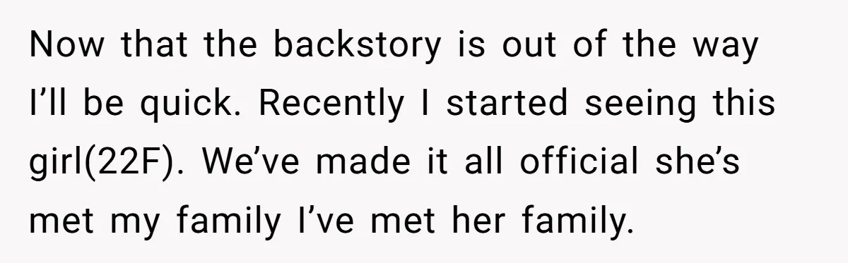 Now that the backstory is out of the way I’ll be quick. Recently I started seeing this girl(22F). We’ve made it all official she’s met my family I’ve met her...