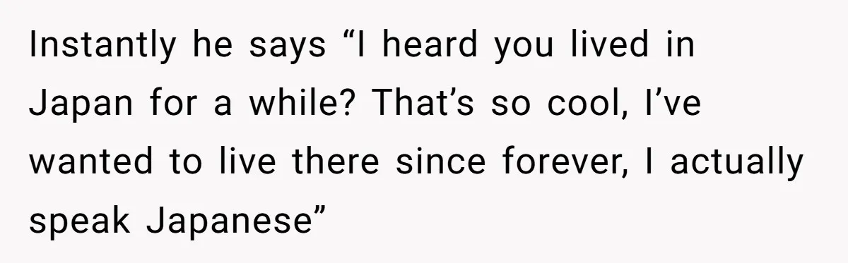 Instantly he says “I heard you lived in Japan for a while? That’s so cool, I’ve wanted to live there since forever, I actually speak Japanese”