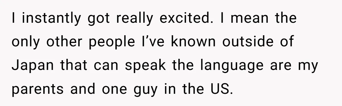 I instantly got really excited. I mean the only other people I’ve known outside of Japan that can speak the language are my parents and one guy in the US.