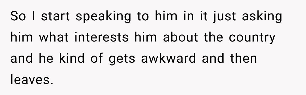 So I start speaking to him in it just asking him what interests him about the country and he kind of gets awkward and then leaves.