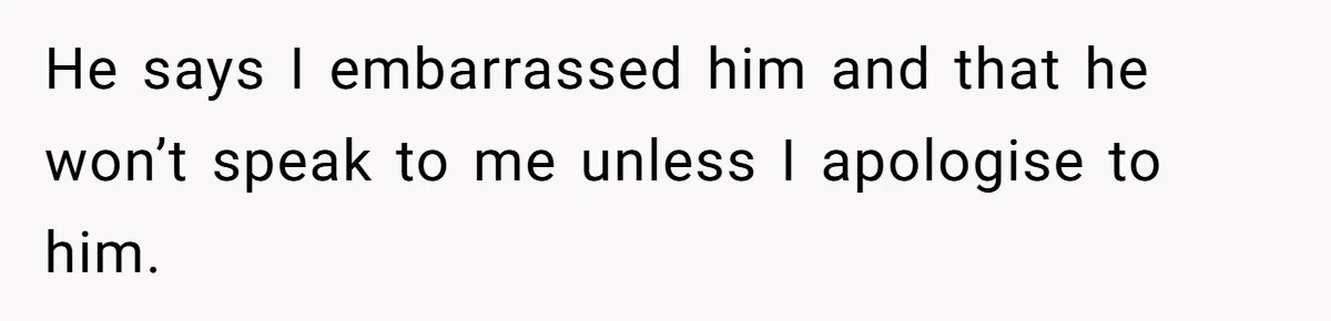 He says I embarrassed him and that he won’t speak to me unless I apologise to him.