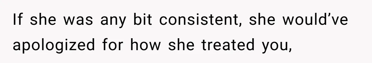 If she was any bit consistent, she would’ve apologized for how she treated you,