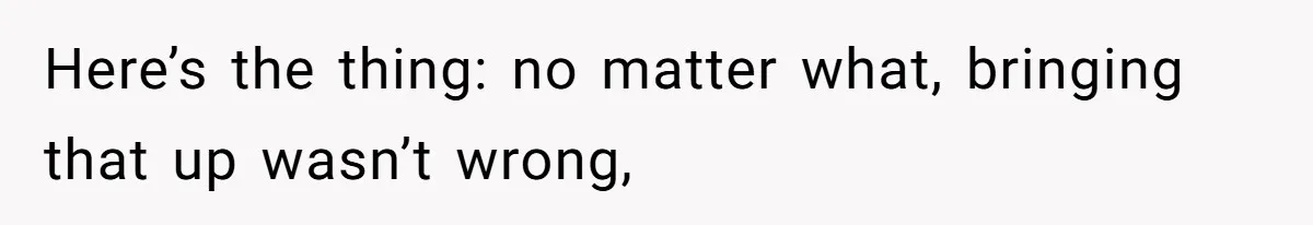 Here’s the thing: no matter what, bringing that up wasn’t wrong,