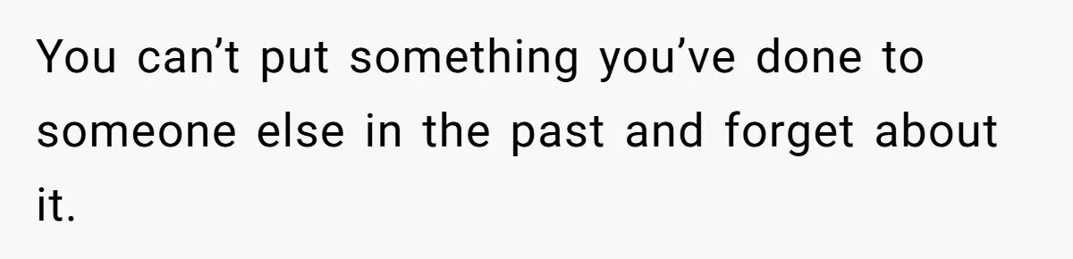 You can’t put something you’ve done to someone else in the past and forget about it.