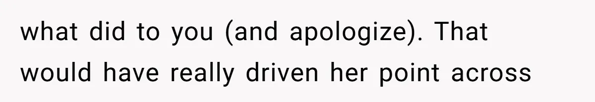 what did to you (and apologize). That would have really driven her point across