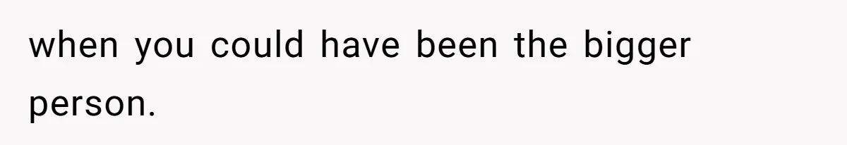 when you could have been the bigger person.