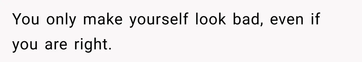 You only make yourself look bad, even if you are right.
