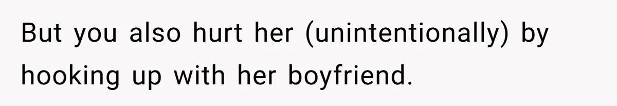 But you also hurt her (unintentionally) by hooking up with her boyfriend.