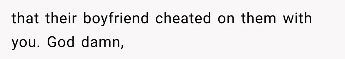 that their boyfriend cheated on them with you. God damn,