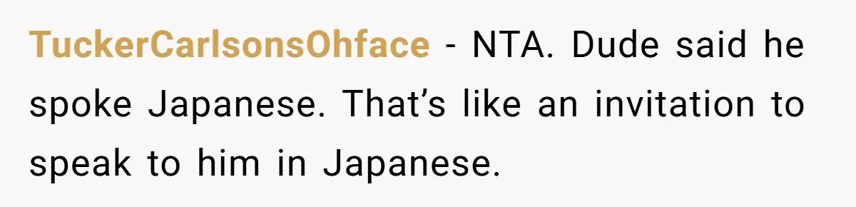 TuckerCarlsonsOhface − NTA. Dude said he spoke Japanese. That’s like an invitation to speak to him in Japanese.