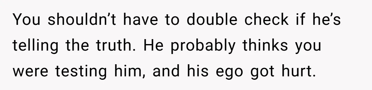 You shouldn’t have to double check if he’s telling the truth. He probably thinks you were testing him, and his ego got hurt.