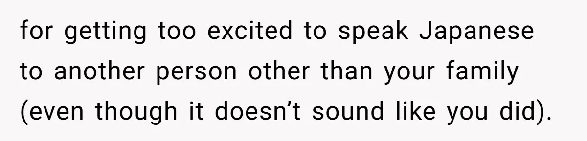 for getting too excited to speak Japanese to another person other than your family (even though it doesn’t sound like you did).