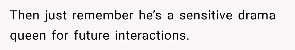Then just remember he’s a sensitive drama queen for future interactions.