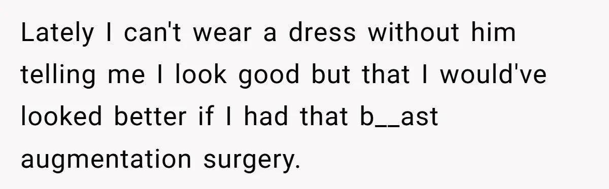 Lately I can't wear a dress without him telling me I look good but that I would've looked better if I had that b__ast augmentation surgery.