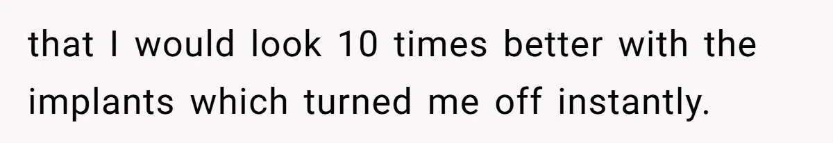 that I would look 10 times better with the implants which turned me off instantly.