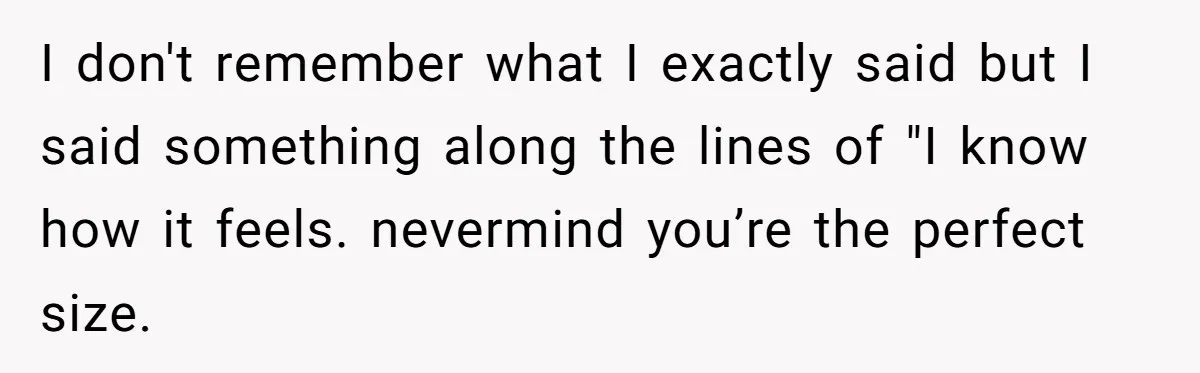 I don't remember what I exactly said but I said something along the lines of "I know how it feels. nevermind you’re the perfect size.