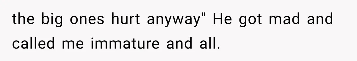 the big ones hurt anyway" He got mad and called me immature and all.