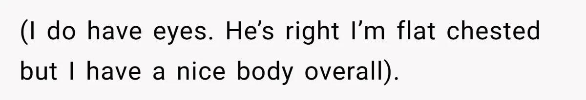 (I do have eyes. He’s right I’m flat chested but I have a nice body overall).