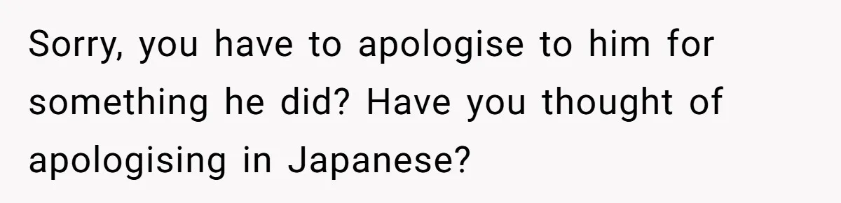 Sorry, you have to apologise to him for something he did? Have you thought of apologising in Japanese?