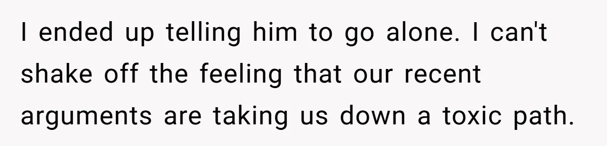 I ended up telling him to go alone. I can't shake off the feeling that our recent arguments are taking us down a toxic path.