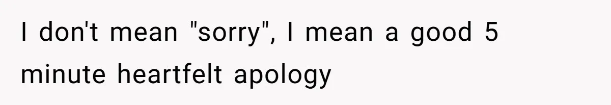 I don't mean "sorry", I mean a good 5 minute heartfelt apology