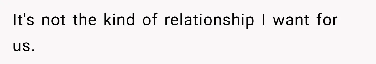 It's not the kind of relationship I want for us.
