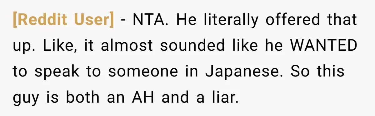 [Reddit User] − NTA. He literally offered that up. Like, it almost sounded like he WANTED to speak to someone in Japanese. So this guy is both an AH and...