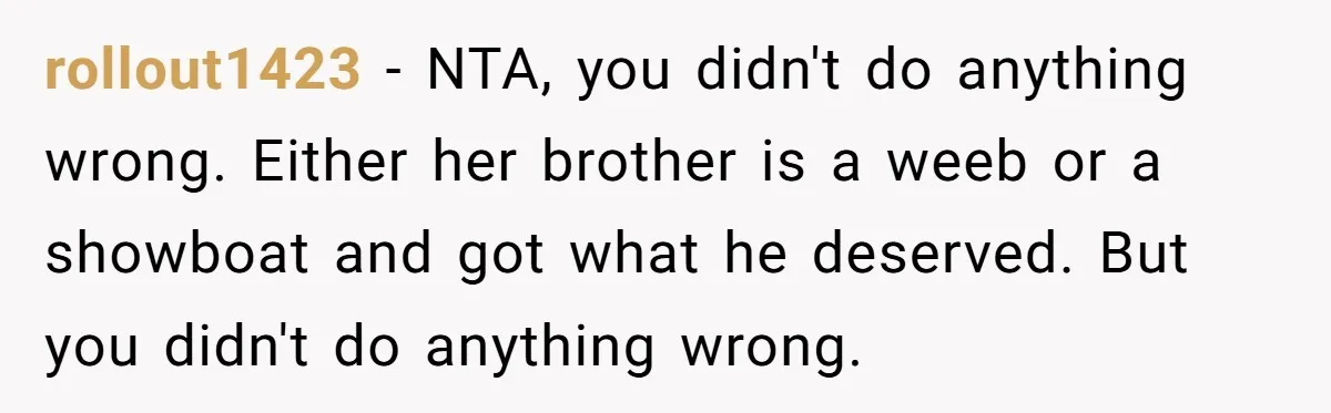 rollout1423 − NTA, you didn't do anything wrong. Either her brother is a weeb or a showboat and got what he deserved. But you didn't do anything wrong.