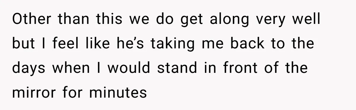 Other than this we do get along very well but I feel like he’s taking me back to the days when I would stand in front of the mirror for...