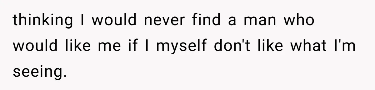 thinking I would never find a man who would like me if I myself don't like what I'm seeing.