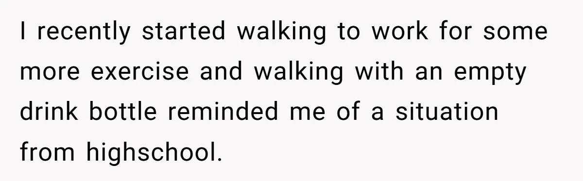 I recently started walking to work for some more exercise and walking with an empty drink bottle reminded me of a situation from highschool.