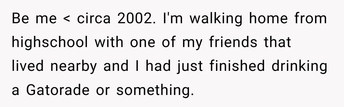 Be me < circa 2002. I'm walking home from highschool with one of my friends that lived nearby and I had just finished drinking a Gatorade or something.