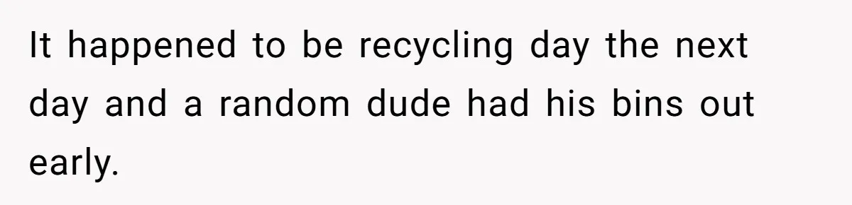 It happened to be recycling day the next day and a random dude had his bins out early.